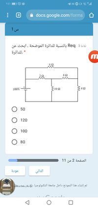 ۲:۶۱
docs.google.com/forms
:D
س 1
نقاط 3 Req بالنسبة للدائرة الموضحة ، ابحث عن
.ل لدائرة
6Ω
8Ω
100V
10 Ω
. 4 Ω
50
O 120
100
80
الصفحة 2 من 1 1
عودة
التالي
تم إنشاء هذا النموذج داخل جامعة التكنولوجيا. بلغ عن سوء معا
الجامعة التكنولوبية
