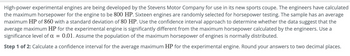 High-power experimental engines are being developed by the Stevens Motor Company for use in its new sports coupe. The engineers have calculated
the maximum horsepower for the engine to be 800 HP. Sixteen engines are randomly selected for horsepower testing. The sample has an average
maximum HP of 860 with a standard deviation of 80 HP. Use the confidence interval approach to determine whether the data suggest that the
average maximum HP for the experimental engine is significantly different from the maximum horsepower calculated by the engineers. Use a
significance level of a = 0.01. Assume the population of the maximum horsepower of engines is normally distributed.
Step 1 of 2: Calculate a confidence interval for the average maximum HP for the experimental engine. Round your answers to two decimal places.