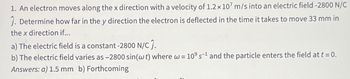 1. An electron moves along the x direction with a velocity of 1.2 x 107 m/s into an electric field -2800 N/C
Ĵ. Determine how far in the y direction the electron is deflected in the time it takes to move 33 mm in
the x direction if...
a) The electric field is a constant -2800 N/C Ĵ.
b) The electric field varies as -2800 sin (w t) where w = 109 s¹ and the particle enters the field at t = 0.
Answers: a) 1.5 mm b) Forthcoming