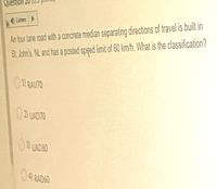 Question
An four lane road with a conarete median separating directions of travel is built in
SL.Jbhn's, NL and has a posted sped limit of 60 km/h. What is the classification?
Liten
0 BAUTO
D UAD7O
3UADSO
04 RAD6O
