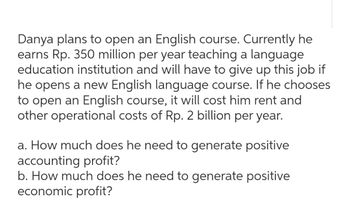 Danya plans to open an English course. Currently he
earns Rp. 350 million per year teaching a language
education institution and will have to give up this job if
he opens a new English language course. If he chooses
to open an English course, it will cost him rent and
other operational costs of Rp. 2 billion per year.
a. How much does he need to generate positive
accounting profit?
b. How much does he need to generate positive
economic profit?