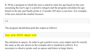 1- Write a program in which the user is asked to enter his age based on the year
(assuming the user's age is a positive integer) and the program calculates his age
based on the day and finally prints it .Consider 365 days a year here .For example,
if the user entered the number because:
22
The program should then print the output as follows:
You are 8030 days old
Pay attention to spaces .In order to get a perfect score, your output must be exactly
the same as the one shown in the example above (marked in yellow). It is
necessary to observe points such as spaces and letters in large letters.
