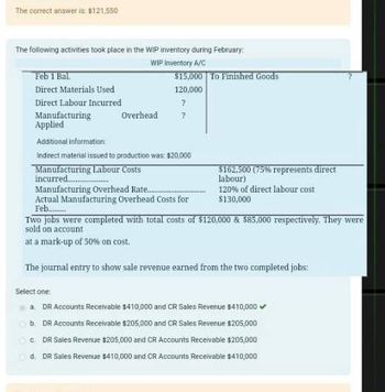 The correct answer is: $121,550
The following activities took place in the WIP inventory during February:
WIP Inventory A/C
$15,000 To Finished Goods
Feb 1 Bal
Direct Materials Used
120,000
Direct Labour Incurred
?
Manufacturing
Overhead
?
Applied
Additional information:
Indirect material issued to production was: $20,000
Manufacturing Labour Costs
incurred..
Manufacturing Overhead Rate...
Actual Manufacturing Overhead Costs for
Feb............
$162,500 (75% represents direct
labour)
120% of direct labour cost
$130,000
Two jobs were completed with total costs of $120,000 & $85,000 respectively. They were
sold on account
at a mark-up of 50% on cost.
The journal entry to show sale revenue earned from the two completed jobs:
Select one:
a. DR Accounts Receivable $410,000 and CR Sales Revenue $410,000✔
b. DR Accounts Receivable $205,000 and CR Sales Revenue $205,000
C. DR Sales Revenue $205,000 and CR Accounts Receivable $205,000
d. DR Sales Revenue $410,000 and CR Accounts Receivable $410,000