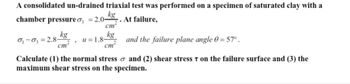 A consolidated un-drained triaxial test was performed on a specimen of saturated clay with a
kg
chamber pressure o =2.0. At failure,
cm²
and the failure plane angle 0 = 57°.
and (2) shear stress T on the failure surface and (3) the
kg
0₁-03 2.8-
cm
u=1.8-
cm
Calculate (1) the normal stress
maximum shear stress on the specimen.