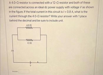 A 4.0- resistor is connected with a 12-2 resistor and both of these
are connected across an ideal dc power supply with voltage V as shown
in the figure. If the total current in this circuit is /= 0.8 A, what is the
current through the 4.0-2 resistor? Write your answer with 1 place
behind the decimal and be sure to include unit.
Answer:
4.0 Ω
www
www
12 Ω