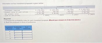 Information on four investment proposals is given below:
Investment required.
Present value of cash inflows
Net present value.
Life of the project
Investment Profitability.
Index
Proposal
A
8
C
D
A
$ (790,000)
1,121,300
$ 331,300
Rank
Preference
5 years
Required:
1. Compute the profitability index for each investment proposal. (Round your answers to 2 decimal places.)
2. Rank the proposals in terms of preference.
Investment Proposal
$ (120,000)
182,000
$ 62,000
B
$ (120,000)
168,300
$ 48,300
7 years
6 years
D
$ (1,820,000)
2,427,200
$ 607,200
6 years