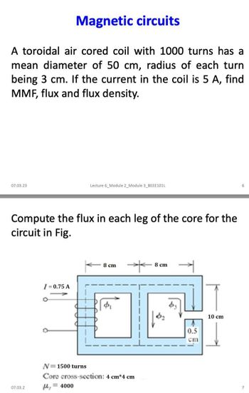 Magnetic circuits
A toroidal air cored coil with 1000 turns has a
mean diameter of 50 cm, radius of each turn
being 3 cm. If the current in the coil is 5 A, find
MMF, flux and flux density.
07.03.23
Compute the flux in each leg of the core for the
circuit in Fig.
07.03.2
/-0.75 A
O
D
Lecture 6_Module 2_Module 3_BEEE101L
M₂
8 cm
N=1500 turns
Core cross-section: 4 cm*4 cm
= 4000
8 cm
0.5
cm
10 cm
7