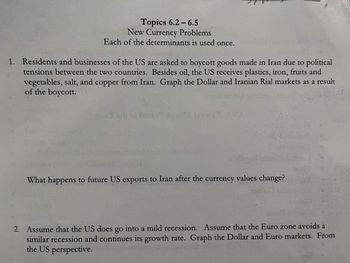 Topics 6.2-6.5
New Currency Problems.
Each of the determinants is used once.
1. Residents and businesses of the US are asked to boycott goods made in Iran due to political
tensions between the two countries. Besides oil, the US receives plastics, iron, fruits and
vegetables, salt, and copper from Iran. Graph the Dollar and Iranian Rial markets as a result
of the boycott.
What happens to future US exports to Iran after the currency values change?
2. Assume that the US does go into a mild recession. Assume that the Euro zone avoids a
similar recession and continues its growth rate. Graph the Dollar and Euro markets. From
the US perspective.