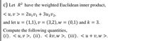 c) Let R2 have the weighted Euclidean inner product,
< u, v > = 2u1Vị + 3u2v2,
and let u = (1,1), v = (3,2), w = (0,1) and k = 3.
Compute the following quantities,
(i). < u,v >, (ii). < kv,w >, (iii). <u+v, w >.
