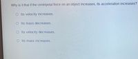 Why is it that if the centripetal force on an object increases, its acceleration increases?
O I ts velocity increases.
OI ts mass decreases.
Its velocity decreases.
O Its mass increases.
