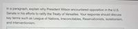 In a paragraph, explain why President Wilson encountered opposition in the U.S.
Senate in his efforts to ratify the Treaty of Versailles. Your response should discuss
key terms such as League of Nations, Irreconcilables, Reservationists, isolationism,
and interventionism.
