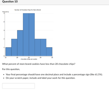 Question 10
che chir
What percent of store brand cookies have less than 20 chocolate chips?
For this question,
• Your final percentage should have one decimal place and include a percentage sign (like 61.5%).
. On your scratch paper, include and label your work for this question.
