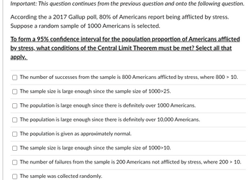 Important: This question continues from the previous question and onto the following question.
According the a 2017 Gallup poll, 80% of Americans report being afflicted by stress.
Suppose a random sample of 1000 Americans is selected.
To form a 95% confidence interval for the population proportion of Americans afflicted
by stress, what conditions of the Central Limit Theorem must be met? Select all that
apply.
[]
The number of successes from the sample is 800 Americans afflicted by stress, where 800 > 10.
The sample size is large enough since the sample size of 1000>25.
The population is large enough since there is definitely over 1000 Americans.
The population is large enough since there is definitely over 10,000 Americans.
The population is given as approximately normal.
The sample size is large enough since the sample size of 1000>10.
The number of failures from the sample is 200 Americans not afflicted by stress, where 200 > 10.
The sample was collected randomly.