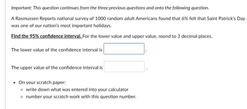 Important: This question continues from the three previous questions and onto the following question.
A Rasmussen Reports national survey of 1000 random adult Americans found that 6% felt that Saint Patrick's Day
was one of our nation's most important holidays.
Find the 95% confidence interval. For the lower value and upper value, round to 3 decimal places.
The lower value of the confidence interval is
The upper value of the confidence interval is
• On your scratch paper:
o write down what was entered into your calculator
o number your scratch work with this question number.