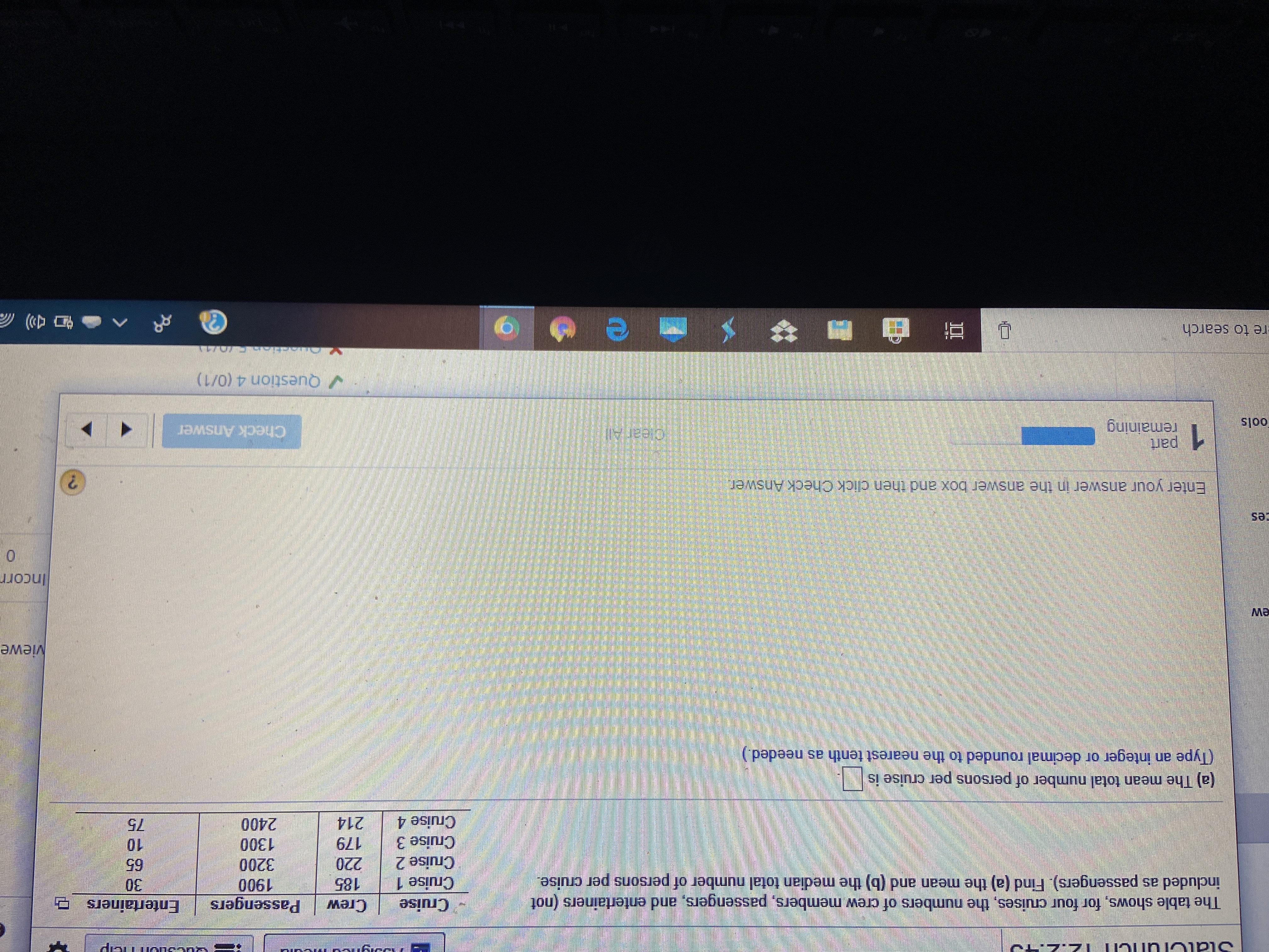 ETTT
Crew
185
220
Passengers
1900
3200
1300
Entertainers
30
65
The table shows, for four cruises, the numbers of crew members, passengers, and entertainers (not
included as passengers). Find (a) the mean and (b) the median total number of persons per cruise.
Cruise
Cruise 1
Cruise 2
Cruise 3
Cruise 4
179
10
214
2400
75
(a) The mean total number of persons per cruise is
(Type an integer or decimal rounded to the nearest tenth as needed.)
viewe
MƏ
Incorr
Ces
Enter your answer in the answer box and then click Check Answer.
1 part
remaining
Clear All
Check Answer
ools
V Question 4 (0/1)
re to search
