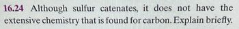 16.24 Although sulfur catenates, it does not have the
extensive chemistry that is found for carbon. Explain briefly.