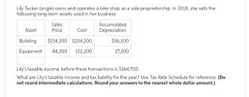 Lily Tucker (single) owns and operates a bike shop as a sole proprietorship. In 2018, she sells the
following long-term assets used in her business:
Sales
Asset
Price
Cost
Building
$234,200 $204,200
Equipment 84,200 152,200
Accumulated
Depreciation
$56,200
27,200
Lily's taxable income before these transactions is $164,700.
What are Lily's taxable income and tax liability for the year? Use Tax Rate Schedule for reference. (Do
not round intermediate calculations. Round your answers to the nearest whole dollar amount.)