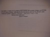 HEVTIH 6BEWINW b
Calculation. A mass of 5.0 g baking soda reacted with excess vinegar and formed
2.2 g of carbon dioxide. Calculate (a) the theoretical yield (b) the percent yield
Chemical equation: NaHCO3+ HC2H3O2→ NaC2H3O2+ H2O + CO2
Baking soda acetic acid
(acid in vinegar)
WEW
EHITHEVTIR
