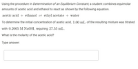 Using the procedure in Determination of an Equilibrium Constant, a student combines equimolar
amounts of acetic acid and ethanol to react as shown by the following equation.
acetic acid + ethanol = ethyl acetate + water
To determine the initial concentration of acetic acid, 1.00 mL of the resulting mixture was titrated
with 0.2005 M NaOH, requiring 27.55 mL.
What is the molarity of the acetic acid?
Type answer:
