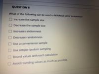 QUESTION 8
What of the following can be used to MINIMIZE error in statistics?
OIncrease the sample size
ODecrease the sample size
OIncrease randomness
ODecrease randomness
O Use a convenience sample
OUse simple random sampling
ORound values with each calculation
OAvoid rounding values as much as possible.
