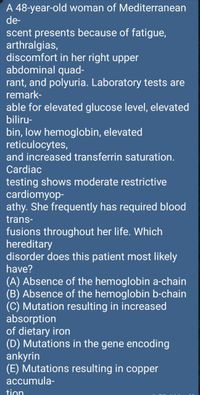 A 48-year-old woman of Mediterranean
de-
scent presents because of fatigue,
arthralgias,
discomfort in her right upper
abdominal quad-
rant, and polyuria. Laboratory tests are
remark-
able for elevated glucose level, elevated
biliru-
bin, low hemoglobin, elevated
reticulocytes,
and increased transferrin saturation.
Cardiac
testing shows moderate restrictive
cardiomyop-
athy. She frequently has required blood
trans-
fusions throughout her life. Which
hereditary
disorder does this patient most likely
have?
(A) Absence of the hemoglobin a-chain
(B) Absence of the hemoglobin b-chain
(C) Mutation resulting in increased
absorption
of dietary iron
(D) Mutations in the gene encoding
ankyrin
(E) Mutations resulting in copper
accumula-
tion
