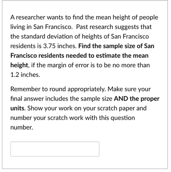 A researcher wants to find the mean height of people
living in San Francisco. Past research suggests that
the standard deviation of heights of San Francisco
residents is 3.75 inches. Find the sample size of San
Francisco residents needed to estimate the mean
height, if the margin of error is to be no more than
1.2 inches.
Remember to round appropriately. Make sure your
final answer includes the sample size AND the proper
units. Show your work on your scratch paper and
number your scratch work with this question
number.