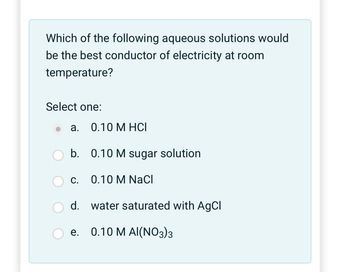 Which of the following aqueous solutions would
be the best conductor of electricity at room
temperature?
Select one:
a. 0.10 M HCI
b.
C.
d.
0.10 M sugar solution
0.10 M NaCl
water saturated with AgCl
e. 0.10 M AI(NO3)3