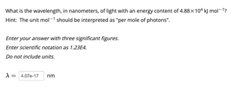 What is the wavelength, in nanometers, of light with an energy content of 4.88×104 kJ mol−¹?
Hint: The unit mol-¹ should be interpreted as "per mole of photons".
Enter your answer with three significant figures.
Enter scientific notation as 1.23E4.
Do not include units.
λ
= 4.07e-17 nm