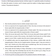 Consider a Cobb-Douglas production function with three inputs. K is capital (the number of machines),
N is labor (the number of workers), and H is human capital (the number of college degrees among the
workers). The production function is
Y = AKiNiHi
1. Show that the production function exhibits constant retums to scale.
2. Derive an expression for the marginal product of labor. How does an increase in the amount of
human capital affect the marginal product of labor?
3. Derive an expression for the marginal product of human capital. How does an increase in the
amount of human capital affect the marginal product of human capital?
4. What is the income share paid to labor? What is the income share paid to human capital? In the
national income accounts of this economy, what should of total income do you think workers
appear to receive? (Hint: consider where the return to human capital shows up.)
5. An unskilled worker eams the marginal product of labor whereas a skilled worker eams the
marginal product of labor plus the marginal product of human capital. Using your answers to
Parts 2 and 3, find the ratio of the skilled wage to unskilled wage. How does an increase in the
amount of human capital affect this ratio? Explain.
6. Some people advocate funding of college scholarships as a way of creating a more egalitarian
society. Others argue that scholarships help only those who are able to go to college. Do your
answers to the preceding questions shed light on this debate?
7. Provide the growth accounting equation for the production function with three inputs.
