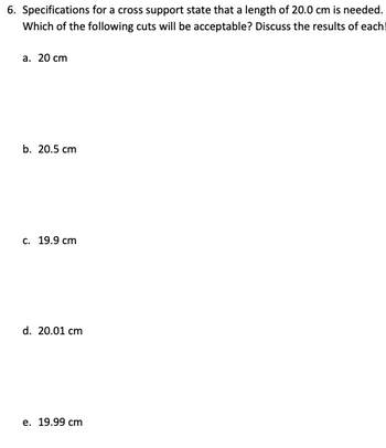 6. Specifications for a cross support state that a length of 20.0 cm is needed.
Which of the following cuts will be acceptable? Discuss the results of each!
a. 20 cm
b. 20.5 cm
c. 19.9 cm
d. 20.01 cm
e. 19.99 cm