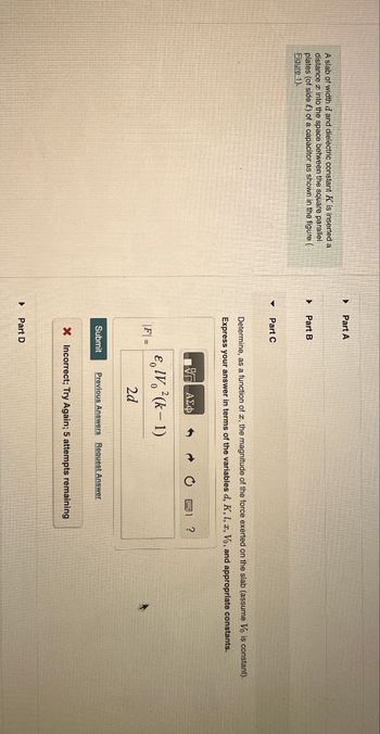 A slab of width d and dielectric constant K is inserted a
distance into the space between the square parallel
plates (of side) of a capacitor as shown in the figure (
Figure 1).
▸ Part A
Part B
▾
Part C
Determine, as a function of a, the magnitude of the force exerted on the slab (assume Vo is constant).
Express your answer in terms of the variables d, K, L, x, Vo, and appropriate constants.
Η ΕΕ ΑΣΦ
IV (k-1)
|F| =
2d
Submit Previous Answers Request Answer
X Incorrect; Try Again; 5 attempts remaining
Part D
?