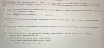 The state of California has a mean annual rainfall of 22 inches, whereas the state of New York has a mean annual rainfall of 42 inches. Assume that the
standard deviation for both states is 4 inches. A sample of 32 years of rainfall for California and a sample of 48 years of rainfall for New York has been
taken.
(a) Describe the probability distribution of the sample mean annual rainfall for California by specifying its distribution form and parameters. (Round your
answers to four decimal places as needed.)
This is a -Select--- distribution with E(X) =
and σ- =
X
(b) What is the probability that the sample mean is within 1 inch of the population mean for California? (Round your answer to four decimal places.)
(c) What is the probability that the sample mean is within 1 inch of the population mean for New York? (Round your answer to four decimal places.)
(d) In which case, part (b) or part (c), is the probability of obtaining a sample mean within 1 inch of the population mean greater? Why?
O part (c), because the sample size is larger
O part (b), because the population standard deviation is smaller
O part (c), because the population standard deviation is smaller
O part (b), because the standard error is smaller