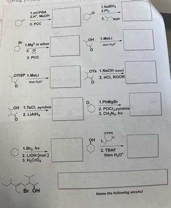 $34000 SOS
Br
O
1.mCPBA
2.H*, MeOH
3. PCC
2 (RTM2 av
elorlog to raitons 8-99
1.Mgº in ether
2. Q
2
3. PCC
OTISP 1.MeLi
then H3O+
OH 1.TSCI, pyridine
2. LIAIH4
Br OH
terito
O.N nont
1.Br2, hv
2. LiOH [nuc.]
3. H₂CRO4
19 T
HO
HOSM HO
i zalog
1.NaBH4
2.Pl3
OH
O
3.
OH
1.MeLi
then H3O+
LOTS 1.NaOH (base)
2. HCI, ROOR
MgBr
1.
1.PhMgBr
2. POCI3, pyridine
3. CH₂N2, hv
OTIPS
MAJOT
enibinya
Li
2. TBAF
then H3O+
Name the following alcohol