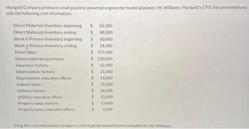 Marigold Company produces small gasoline-powered engines for model airplanes. Mr. Williams, Marigold's CFO, has presented you
with the following cost information:
Direct Materials Inventory, beginning $
Direct Materials Inventory, ending
$
Work in Process Inventory, beginning
Work in Process Inventory, ending
Direct labor
Direct materials purchases.
Insurance, factory
Depreciation, factory
Depreciation, executive offices
Indirect labor
Utilities, factory
Utilities, executive offices
Property taxes, factory
Property taxes, executive offices
$
$157,000
$ 220,000
$
42,000
21,000
14,000
15,000
18,000
10,000.
13,000
9,000
$
65,000
48,000
30,000
24,000
$
$
$
$
$
$
Using this cost information, prepare a cost of goods manufactured schedule for Mr. Williams.