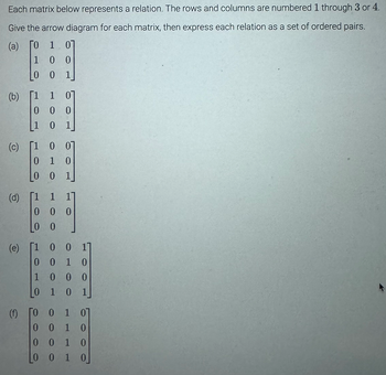 Each matrix below represents a relation. The rows and columns are numbered 1 through 3 or 4.
Give the arrow diagram for each matrix, then express each relation as a set of ordered pairs.
(a) ΓΟ 1 07
1
0 0
0 0 1
(b)
(c)
(d)
(e)
(f)
1
000
0 1
1
[1
0
0
[1
1
000
0
0 0]
1 0
0 1
0
1
[1 0 0 1]
001
10
1000
0 1 0 1
0 0 1 0
0
01 0
0010
0 0 1 0