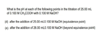 What is the pH at each of the following points in the titration of 25.00 mL
of 0.100 M CH;COOH with 0.100 M NaOH?
(d) after the addition of 25.00 mL0.100 M NaOH (equivalence point)
(e) after the addition of 26.00 mLO.100 M NaOH (beyond equivalence point)
