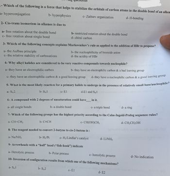 - Which of the following is a force that helps to stabilize the orbitals of carbon atoms in the double bond of an alken
a-hyperconjugation
b- hyperphysics
c-Zaitsev organization
d-H-bonding
2- Cis-trans isomerism in alkenes is due to
a- free rotation about the double bond
c- free rotation about single bond
3- Which of the following concepts explains Markovnikov's rule as applied to the addition of HBr to propene?
a- the Aufbau principle
b- the nucleophilicity of bromide anion
d- the acidity of HBr
c- the relative stability of carbocations
4- Why alkyl halides are considered to be very reactive compounds towards nucleophile?
a- they have an electrophilic carbon
c- they have an electrophilic carbon & a good leaving group
d- they have a nucleophilic carbon & a good leaving group
5- What is the most likely reaction for a primary halide to undergo in the presence of relatively small base/nucleophile?
a-S2
b- Sx1
c- El
d-El and Sl
b- restricted rotation about the double bond
d- chiral carbon
6- A compound with 2 degrees of unsaturation could have_____ in it.
a- all single bonds
b- a double bond
c- a triple bond
d- a ring
7- Which of the following groups has the highest priority according to the Cahn-Ingold-Prelog sequence rules?
a-CH=CH₂
b-C=CH
c-CH(OH)CH;
d- CH₂CH₂OH
a- SN1
b- they have an electrophilic carbon & a bad leaving group
8- The reagent needed to convert 2-butyne to cis-2-butene is :
a-Na/NH3
b- H₂/Pt
c- H₂/Lindlar's catalyst
9- Arrowheads with a "half" head ("fish-hook") indicate
a- Hetrolytic process
b- Polar process
c-homolytic process
10-Inversion of configuration results from which one of the following mechanisms?
b- S 2
c- El
d- LiNH;
d- E2
d- No indication