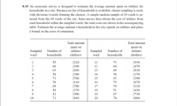 8.10 An economic survey is designed to estimate the average amount spent on utilities for
households in a city. Because no list of households is available, cluster sampling is used,
with divisions (wards) forming the clusters. A simple random sample of 20 wards is se-
lected from the 60 wards of the city. Interviewers then obtain the cost of utilities from
each household within the sampled wards; the total costs are shown in the accompanying
table. Estimate the average amount a household in the city spends on utilities and place
a bound on the error of estimation.
Total amount
Total amount
spent on
utilities
spent on
utilities
Sampled
Number of
Number of
Sampled
ward
ward
households
(dollars)
households
(dollars)
1
55
2210
11
73
2930
2
60
2390
12
64
2470
3
63
2430
13
69
2830
4
58
2380
14
58
2370
5
71
2760
15
63
2390
78
3110
16
75
2870
7
69
2780
17
78
3210
8.
58
2370
18
51
2430
9.
52
1990
19
67
2730
10
71
2810
20
70
2880
