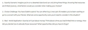 1. Scarcity Scenario: Imagine you're on a deserted island and can only bring three things. Knowing that resources
are limited (scarce), what factors would you consider when making your choices?
2. Choice Challenge: You have $100 to spend. You can either buy a new pair of sneakers you've been wanting or
go to a concert with your friends. What are some opportunity costs you'd need to consider in this situation?
3. Real-World Application: Scarcity isn't just about money! Think about a time you had limited time or energy. How
did you decide how to allocate those resources? What opportunities did you have to forgo?