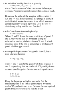 7. An individual's utility function is given by
U = 1000x, + 450x, + 5x,x, – 2x – x
where is the amount of leisure measured in hours per
week and is income earned measured in cedis per week.
Determine the value of the marginal utilities, when *=
138 and = 500. Hence estimate the change in utility if
!!
the individual works for an extra hour, which increases
earned income by GH¢15 per week. Does the law of
diminishing utility hold for this function?
8. A firm's total cost function is given by
TC = 3Q° +2Q,Q, +7Q
Where 9 and l: denote the number of items of goods 1
and 2, respectively that are produced. Using the
substitution method, find the values of and 2: which
minimize costs if the firm is committed to producing 40
goods of either type in total.
9. A monopolistic producer of two goods, 1 and 2, has a
joint total cost function
TC = 10Q + QQ, +10Q,
where 9 and 2: denote the quantity of items of goods 1
and 2, respectively that are produced. If P, and P, denote
the corresponding prices then the demand equations are
P = 50 -Q + Q,
P, = 30 + 20, - Q,
Using the Lagrange multiplier approach, find the
maximum profit if the firm is contracted to produce a
total of 15 goods of either type. Estimate the new optimal
profit if the production quota rises by 1 unit.
