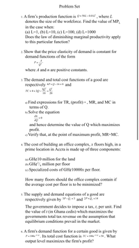 Problem Set
1. A firm's production function is º=50L-0.01Ľ' , where L
denotes the size of the workforce. Find the value of MP
in the case when:
(a) L=1, (b) L=10, (c) L=100, (d) L=1000
Does the law of diminishing marginal productivity apply
to this particular function?
2. Show that the price elasticity of demand is constant for
demand functions of the form
A
P =
Q"
where A and n are positive constants.
3. The demand and total cost functions of a good are
respectively 4P+Q-16=0 and
ТС %3D 4 + 20 —
10
20
a) Find expressions for TR, (profit) 1 , MR, and MC in
terms of Q.
b) Solve the equation
dn
= 0
ÕP
and hence determine the value of Q which maximizes
profit.
c) Verify that, at the point of maximum profit, MR=MC.
4. The cost of building an office complex, x floors high, in a
prime location in Accra is made up of three components:
(a) GH¢10 million for the land
(b) GH¢'/, million per floor
(e) Specialized costs of GH¢10000× per floor.
How many floors should the office complex contain if
the average cost per floor is to be minimized?
5. The supply and demand equations of a good are
respectively given by 3P-Q. = 3 and 2P+Q, =14
The government decides to impose a tax, t, per unit. Find
the value of t (in Ghana cedis) which maximizes the
governments total tax revenue on the assumption that
equilibrium conditions prevail in the market.
6. A firm's demand function for a certain good is given by
P = 100e-0.10. Its total cost function is TC = 100e-010 + 50 . What
output level maximizes the firm's profit?
