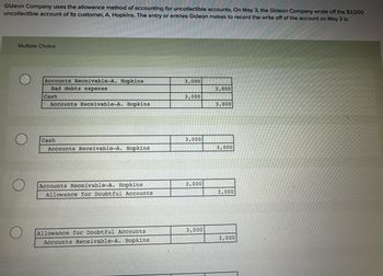 Gideon Company uses the allowance method of accounting for uncollectible accounts. On May 3, the Gideon Company wrote off the $3,000
uncollectible account of its customer, A. Hopkins. The entry or entries Gideon makes to record the write off of the account on May 3 is:
Multiple Choice
Accounts Receivable-A. Hopkins
3,000
Bad debts expense
3,000
Cash
3,000
Accounts Receivable-A. Hopkins
3,000
O
Cash
Accounts Receivable-A. Hopkins.
Accounts Receivable-A. Hopkins
Allowance for Doubtful Accounts
3,000
3,000
3,000
3,000
Allowance for Doubtful Accounts
Accounts Receivable-A. Hopkins
3,000
3,000