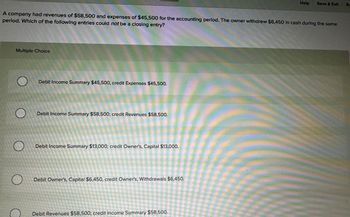 A company had revenues of $58,500 and expenses of $45,500 for the accounting period. The owner withdrew $6,450 in cash during the same
period. Which of the following entries could not be a closing entry?
Multiple Choice
Debit Income Summary $45,500, credit Expenses $45,500.
Debit Income Summary $58,500; credit Revenues $58,500.
Debit Income Summary $13,000; credit Owner's, Capital $13,000.
Debit Owner's, Capital $6,450, credit Owner's, Withdrawals $6,450.
Help Save & Exit
Debit Revenues $58,500; credit Income Summary $58,500.
SE