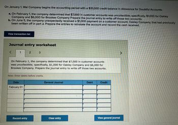 On January 1, Wel Company begins the accounting period with a $31,000 credit balance in Allowance for Doubtful Accounts.
a. On February 1, the company determined that $7,000 in customer accounts was uncollectible; specifically, $1,000 for Oakley
Company and $6,000 for Brookes Company Prepare the journal entry to write off those two accounts.
'
b. On June 5, the company unexpectedly received a $1,000 payment on a customer account, Oakley Company, that had previously
been written off in part a. Prepare the entries to reinstate the account and record the cash received.
View transaction list
Journal entry worksheet
<
2
3
On February 1, the company determined that $7,000 in customer accounts
was uncollectible; specifically, $1,000 for Oakley Company and $6,000 for
Brookes Company. Prepare the journal entry to write off those two accounts.
Note: Enter debits before credits.
Date
February 01
General Journal
Debit
Credit
>
Record entry
Clear entry
View general journal