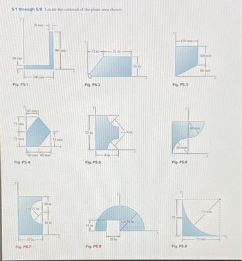 5.1 through 5.9 Locate the centroid of the plane area shown.
30 mm
30 mm
Fig. P5.1
240 mm-
75 m
75 mm
60 mm
300 mm
12 in-21 in
75 mm
Fig. P5.2
60 mm 60 mm
8 in
Fig. P5.4
Fig. PS.5
15 in
30 in
Fig. P5.7
20in
30 in
16 in
15 in
-120 mm-
Fig. P5.3
60
Fig. P5.6
60 mm
100mm
60mm
75mm
751
Fig. P5.8
20 in
Fig. P5.9
75mm-