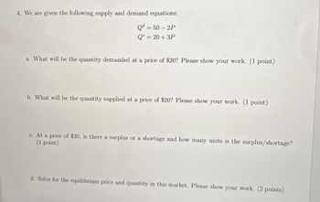 4. We are given the following supply and demand equations:
Qd=50-2P
Q = 20+3P
a. What will be the quantity demanded at a price of $20? Please show your work. (1 point)
b. What will be the quantity supplied at a price of $20? Please show your work. (1 point)
c. At a price of $20, is there a surplus or a shortage and how many units is the surplus/shortage?
(1 point)
d. Solve for the equilibrium price and quantity in this market. Please show your work. (2 points)