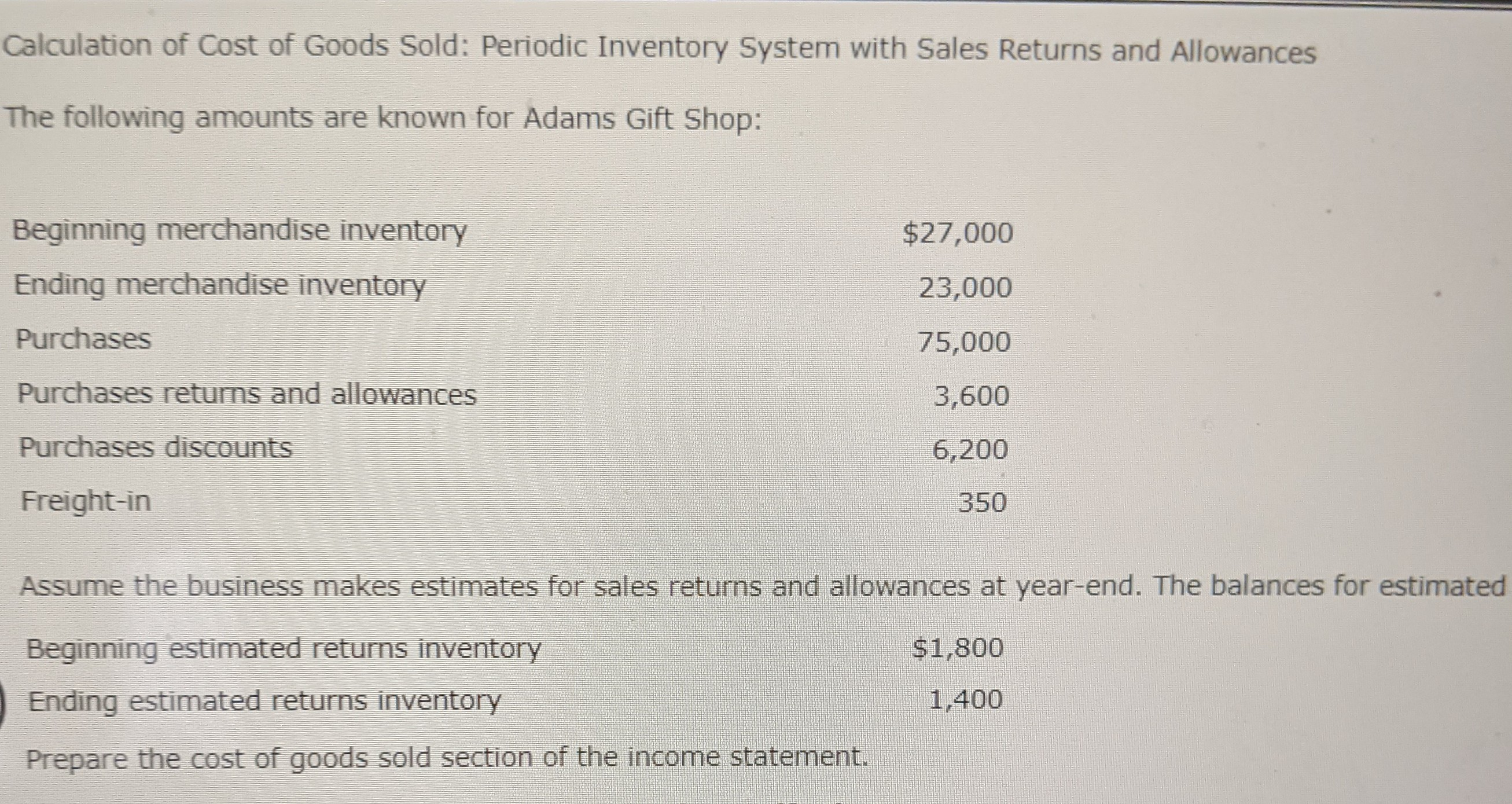 **Calculation of Cost of Goods Sold: Periodic Inventory System with Sales Returns and Allowances**

The following amounts are known for Adams Gift Shop:

- **Beginning Merchandise Inventory**: $27,000
- **Ending Merchandise Inventory**: $23,000
- **Purchases**: $75,000
- **Purchases Returns and Allowances**: $3,600
- **Purchases Discounts**: $6,200
- **Freight-in**: $350

Assume the business makes estimates for sales returns and allowances at year-end. The balances for estimated returns are:

- **Beginning Estimated Returns Inventory**: $1,800
- **Ending Estimated Returns Inventory**: $1,400

**Task**: Prepare the cost of goods sold section of the income statement.