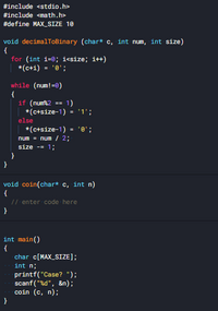 #include <stdio.h>
#include <math.h>
#define MAX_SIZE 10
void decimalTOBinary (char* c, int num, int size)
{
for (int i=0; i<size; it+)
*(c+i) = '0';
while (num!=0)
{
if (numk2
| *(c+size-1)
1)
= '1';
else
*(c+size-1) = '0';
num = num / 2;
size - 1:
void coin(char* c, int n)
{
// enter code here
int main()
{
char c[MAX_SIZE];
int n;
printf("Case? ");
scanf ("%d", &n);
coin (c, n);
}
