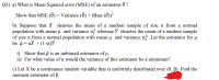 Q3) a) What is Mean Squared error (MSE) of an estimator ô ?
Show that MSE (Ô) = Variance (Ô ) + (Bias ( ))?
b) Suppose that X denotes the mean of a random sample of size n from a normal
population with mean u and variance of whereas Y denotes the mean of a random sample
of size n from a normal population with mean u and variance ož .Let the estimator for µ
be a = aX +(1-a)Y
i) Show that A is an unbiased estimator of µ.
ii) For what value of a would the variance of this estimator be a minimum?
c) Let X be a continuous random variable that is uniformly distributed over (0, B). Find the
moment estimator of ß.
