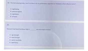 32. You look amazing today, boss! Is it time to do my performance appraisal yet illustrates which influence tactic?
● legitimizing
O
are more input-oriented.
personal appeal
Ingratiation
4 pressure
33.
Research has found that those high in
Oego strength
need strength
equity sensitivity
O
O expectancy